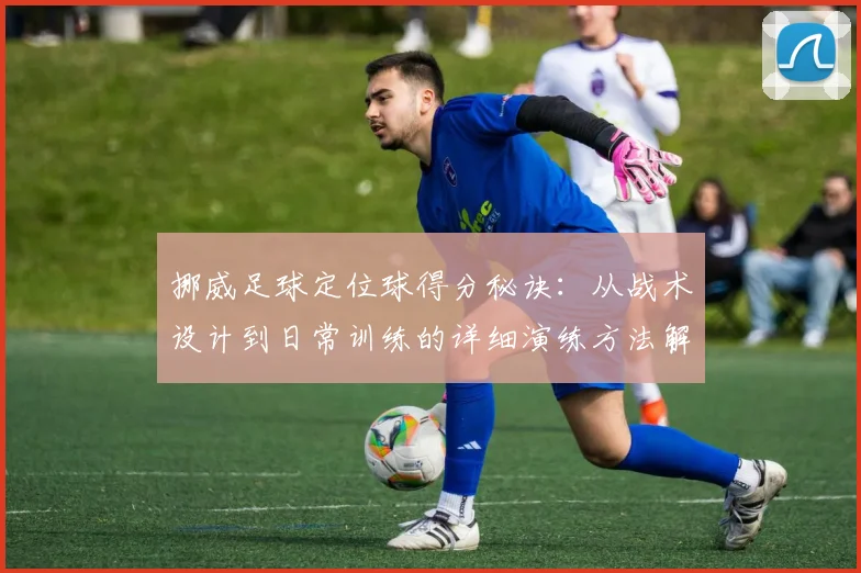 挪威足球定位球得分秘诀：从战术设计到日常训练的详细演练方法解析