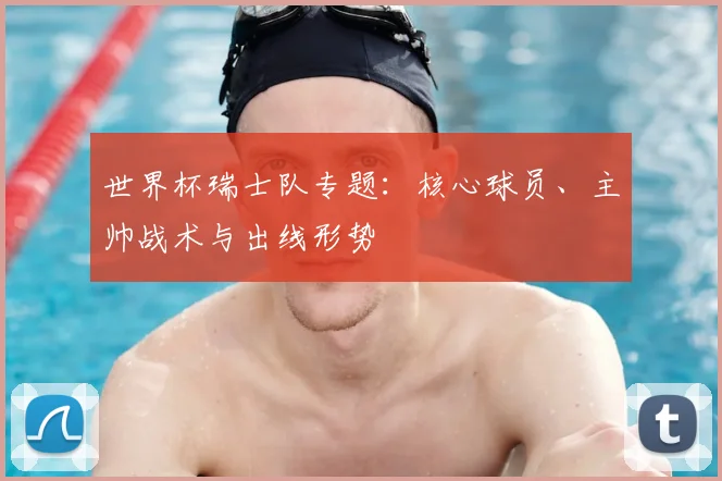 世界杯瑞士队专题：核心球员、主帅战术与出线形势
